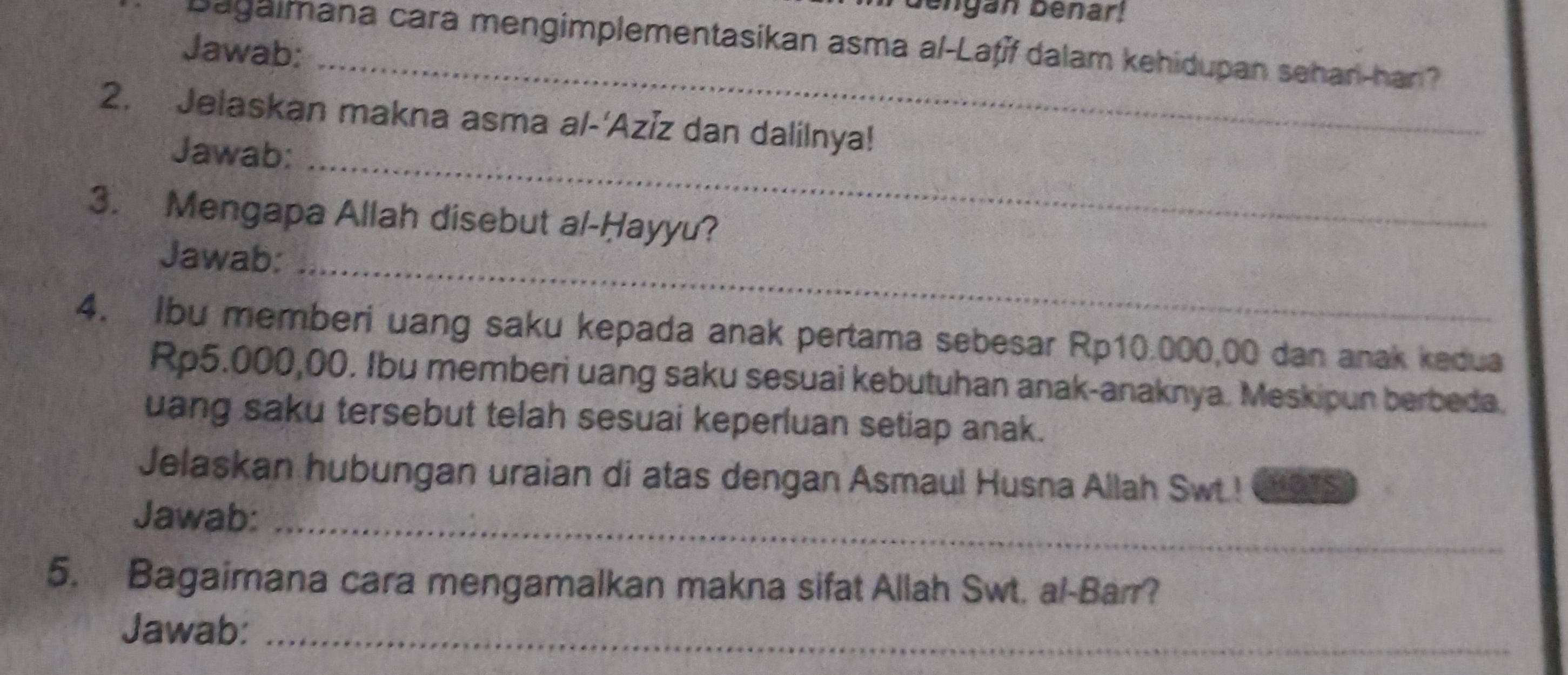 engan benar! 
_ 
Bagaimana cara mengimplementasikan asma al-Laṭíf dalam kehidupan sehan-han? 
Jawab: 
2. Jelaskan makna asma al-'Aziz dan dalilnya! 
Jawab:_ 
3. Mengapa Allah disebut al-Ḥayyu? 
Jawab:_ 
4. Ibu memberi uang saku kepada anak pertama sebesar Rp10.000,00 dan anak kedua
Rp5.000,00. Ibu memberi uang saku sesuai kebutuhan anak-anaknya. Meskipun berbeda. 
uang saku tersebut telah sesuai keperluan setiap anak. 
Jelaskan hubungan uraian di atas dengan Asmaul Husna Allah Swt.! S 
Jawab:_ 
5. Bagaimana cara mengamalkan makna sifat Allah Swt. al-Barr? 
Jawab:_