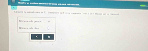 flesolver un problema verbal que involucra una suma y otra retación... 
La suma de dos números es 33. Un número es 2 veces tan grande como el otro. ¿Cuales son los nomeros? 
Número más grande: 2
Número más chico: 
× 5