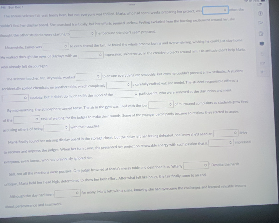 PM Sun Dec 1
The annual science fair was finally here, but not everyone was thrilled. Maria, who had spent weeks preparing her project, was □ C when she
couldn't find her display board. She searched frantically, but her efforts seemed useless. Feeling excluded from the buzzing excitement around her, she
thought the other students were starting to □° her because she didn't seem prepared.
Meanwhile. James was □ 。 to even attend the fair. He found the whole process boring and overwhelming, wishing he could just stay home.
He walked through the rows of displays with an □° expression, uninterested in the creative projects around him. His attitude didn't help Maria.
who already felt discouraged.
The science teacher, Mr. Reynolds, worked □° to ensure everything ran smoothly, but even he couldn't prevent a few setbacks. A student
accidentally spilled chemicals on another table, which completely □ 。 a carefully crafted volcano model. The student responsible offered a
□ O apology, but it didn't do much to lift the mood of the □ O participants, who were annoyed at the disruption and mess.
By mid-morning, the atmosphere turned tense. The air in the gym was filled with the low □ of murmured complaints as students grew tired
of the □ task of waiting for the judges to make their rounds. Some of the younger participants became so restless they started to argue
accusing others of being □ with their supplies.
Maria finally found her missing display board in the storage closet, but the delay left her feeling defeated. She knew she'd need an □° drive
to recover and impress the judges. When her turn came, she presented her project on renewable energy with such passion that it □° impressed
everyone, even James, who had previously ignored her.
Still, not all the reactions were positive. One judge frowned at Maria's messy table and described it as "utterly □°." Despite the harsh
critique, Maria held her head high, determined to show her best effort. After what felt like hours, the fair finally came to an end.
Although the day had been □° 0 for many, Maria left with a smile, knowing she had overcome the challenges and learned valuable lessons
about perseverance and teamwork.