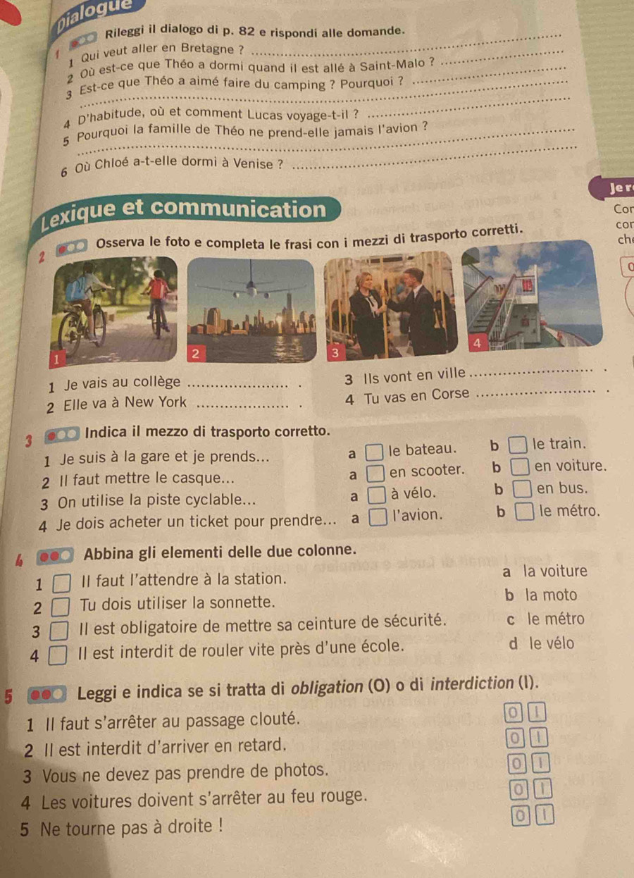 Dialogue
Rileggi il dialogo di p. 82 e rispondi alle domande.
1 Qui veut aller en Bretagne ?
1
2 Où est-ce que Théo a dormi quand il est allé à Saint-Malo ?
_
3 Est-ce que Théo a aimé faire du camping ? Pourquoi ?
4 D'habitude, où et comment Lucas voyage-t-il ?
_
_
5 Pourquoi la famille de Théo ne prend-elle jamais l'avion ?
6 Où Chloé a-t-elle dormi à Venise ?
_
Je r
Lexique et communication Cor
Osserva le foto e completa le frasi con i mezzi di trasporto corretti.
cor
ch
2
(
4
1 Je vais au collège_
3 Ils vont en ville
_
2 Elle va à New York_
_
4 Tu vas en Corse
_
3 ●○ Indica il mezzo di trasporto corretto.
1 Je suis à la gare et je prends... a □ le bateau. b □ le train.
2 Il faut mettre le casque... a □ en scooter. b _  en voiture.
3 On utilise la piste cyclable... a □ à vélo. b □ en bus.
4 Je dois acheter un ticket pour prendre... a □ l'avion. b □ le métro.
b .. Abbina gli elementi delle due colonne.
a la voiture
1 II faut l'attendre à la station.
2 Tu dois utiliser la sonnette.
b la moto
3 Il est obligatoire de mettre sa ceinture de sécurité. c le métro
4 Il est interdit de rouler vite près d'une école.
d le vélo
5 Leggi e indica se si tratta di obligation (O) o di interdiction (l).
1 Il faut s'arrêter au passage clouté.
0 I
2 Il est interdit d'arriver en retard. 0 1
3 Vous ne devez pas prendre de photos.
0 It
4 Les voitures doivent s'arrêter au feu rouge. 0 1
5 Ne tourne pas à droite ! 0 1