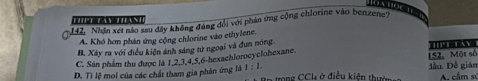 Hoahọch
A
142. Nhân xét nào sau đây không đúng đổi với phản ứng cộng chlorine vào benzene?
A. Khỏ hơn phản ứng cộng chlorine vào ethylene.
B. Xây ra với điều kiện ánh sáng tử ngoại và đun nóng.
152. Một số
C. Sản phẩm thu được là 1, 2, 3, 4, 5, 6 -hexachlorocyclohexane. TPT AY
D. Ti lệ mol của các chất tham gia phản ứng là 1:1. trong CCl₄ ở điều kiên thườn đầu. Đề giản A. cầm sử