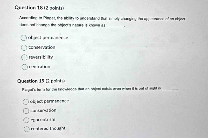 According to Piaget, the ability to understand that simply changing the appearance of an object
does not change the object's nature is known as _.
object permanence
conservation
reversibility
centration
Question 19 (2 points)
Piaget's term for the knowledge that an object exists even when it is out of sight is _.
object permanence
conservation
egocentrism
centered thought