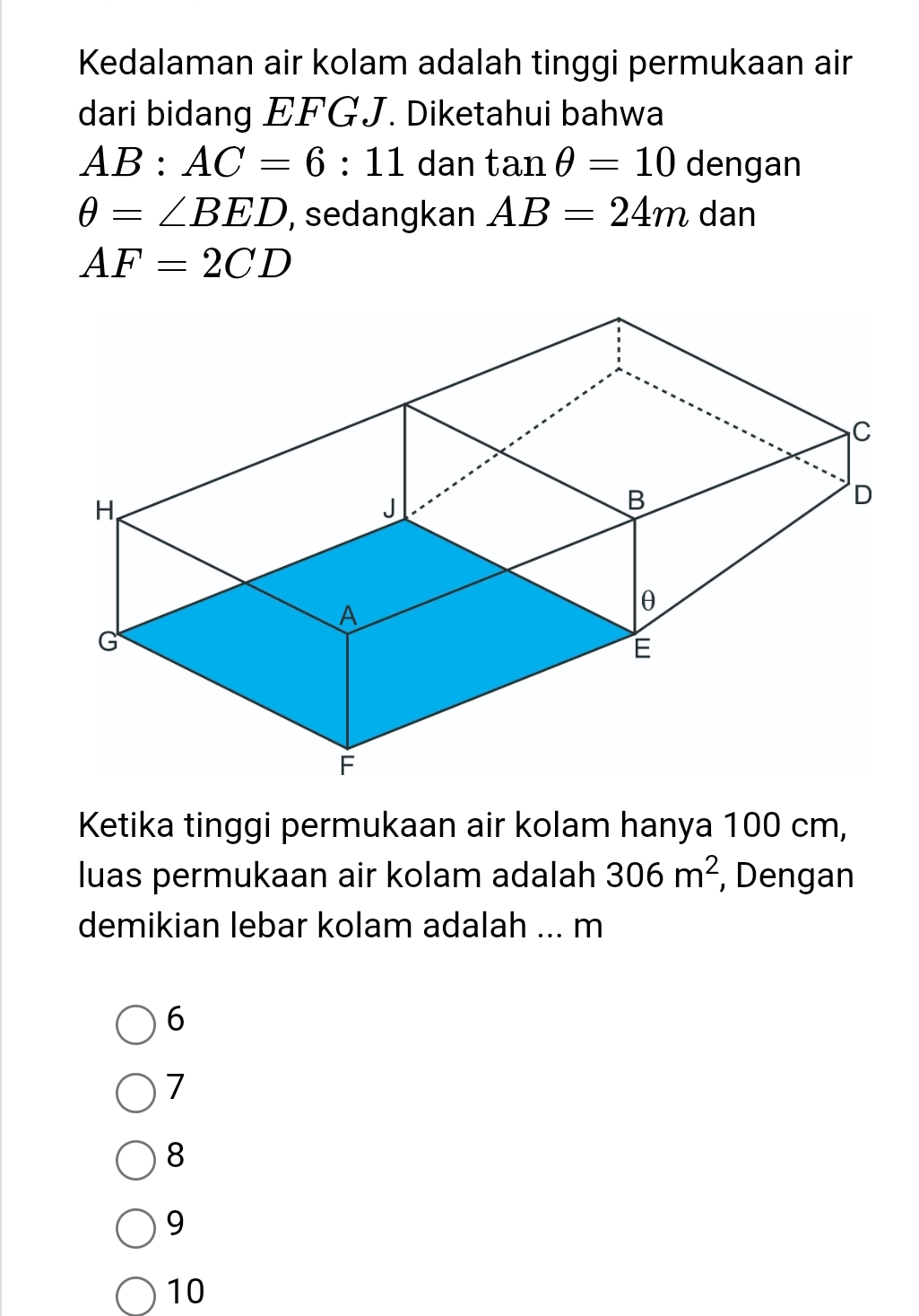 Kedalaman air kolam adalah tinggi permukaan air
dari bidang EFGJ. Diketahui bahwa
AB:AC=6:11 dan tan θ =10 dengan
θ =∠ BED , sedangkan AB=24m dan
AF=2CD
Ketika tinggi permukaan air kolam hanya 100 cm,
luas permukaan air kolam adalah 306m^2 , Dengan
demikian lebar kolam adalah ... m
6
7
8
9
10