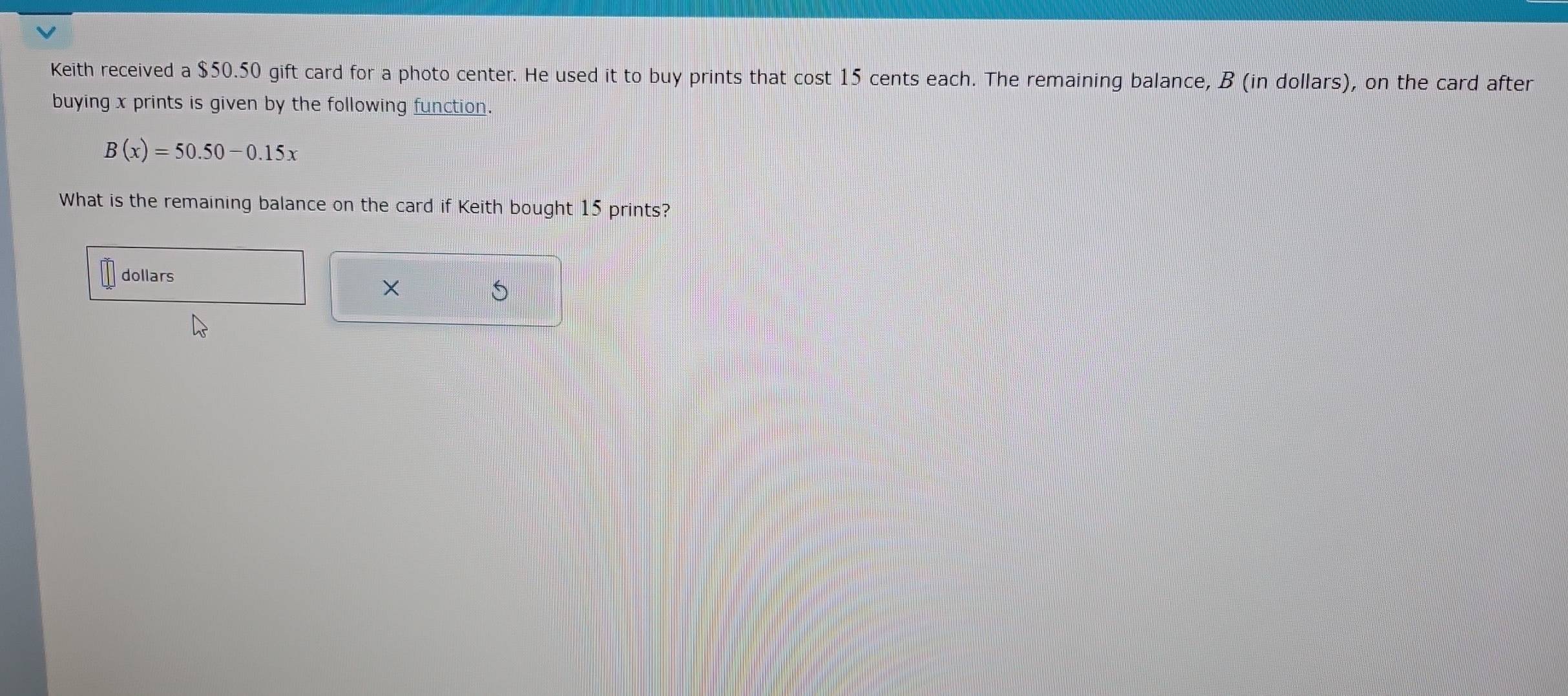 Keith received a $50.50 gift card for a photo center. He used it to buy prints that cost 15 cents each. The remaining balance, B (in dollars), on the card after 
buying x prints is given by the following function.
B(x)=50.50-0.15x
What is the remaining balance on the card if Keith bought 15 prints?
dollars
×