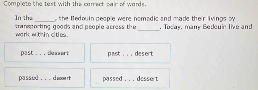 Complete the text with the correct pair of words.
In the _, the Bedouin people were nomadic and made their livings by
transporting goods and people across the _. Today, many Bedouin live and
work within cities.
past_ dessert past _desert
passed _desert passed _dessert