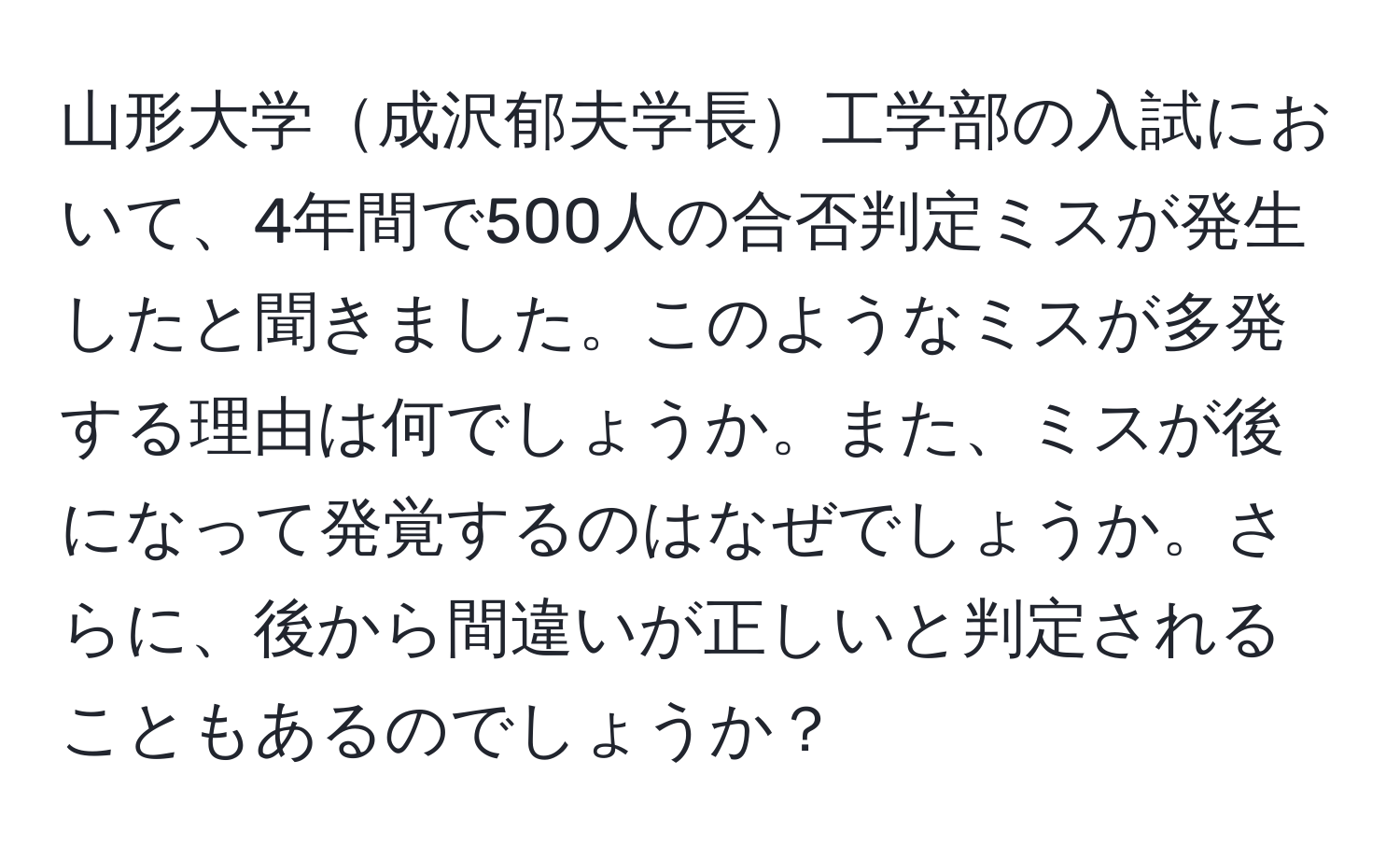 山形大学成沢郁夫学長工学部の入試において、4年間で500人の合否判定ミスが発生したと聞きました。このようなミスが多発する理由は何でしょうか。また、ミスが後になって発覚するのはなぜでしょうか。さらに、後から間違いが正しいと判定されることもあるのでしょうか？