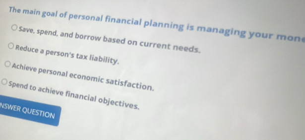 The main goal of personal financial planning is managing your mon
Save, spend, and borrow based on current needs.
Reduce a person's tax liability.
Achieve personal economic satisfaction.
Spend to achieve financial objectives.
NSWER QUESTION