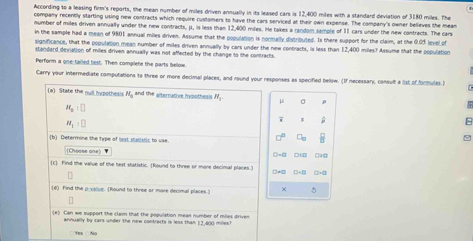 According to a leasing firm's reports, the mean number of miles driven annually in its leased cars is 12,400 miles with a standard deviation of 3180 miles. The
company recently starting using new contracts which require customers to have the cars serviced at their own expense. The company's owner believes the mean
number of miles driven annually under the new contracts, μ, is less than 12,400 miles. He takes a randor sample of 11 cars under the new contracts. The cars
in the sample had a mean of 9801 annual miles driven. Assume that the population is normally distributed. Is there support for the claim, at the 0.05 level of
significance, that the population mean number of miles driven annually by cars under the new contracts, is less than 12,400 miles? Assume that the population
standard deviation of miles driven annually was not affected by the change to the contracts.
Perform a one-tailed test. Then complete the parts below.
Carry your intermediate computations to three or more decimal places, and round your responses as specified below. (If necessary, consult a list of formulas.)
(a) State the null hypothesis H_0 and the alternative hypothesis H_1. μ σ ρ
H_0:□
H_1:□
overline x S widehat p
(b) Determine the type of test statistic to use
□ _□   □ /□  
(Choose one)
□ =□ □ ≤ □ □ ≥ □
(c) Find the value of the test statistic. (Round to three or more decimal places.)
□ != □ □ □ >□
(d) Find the p -value. (Round to three or more decimal places.)
× 
(e) Can we support the claim that the population mean number of miles driven
annually by cars under the new contracts is less than 12,400 miles?
Yes Ne