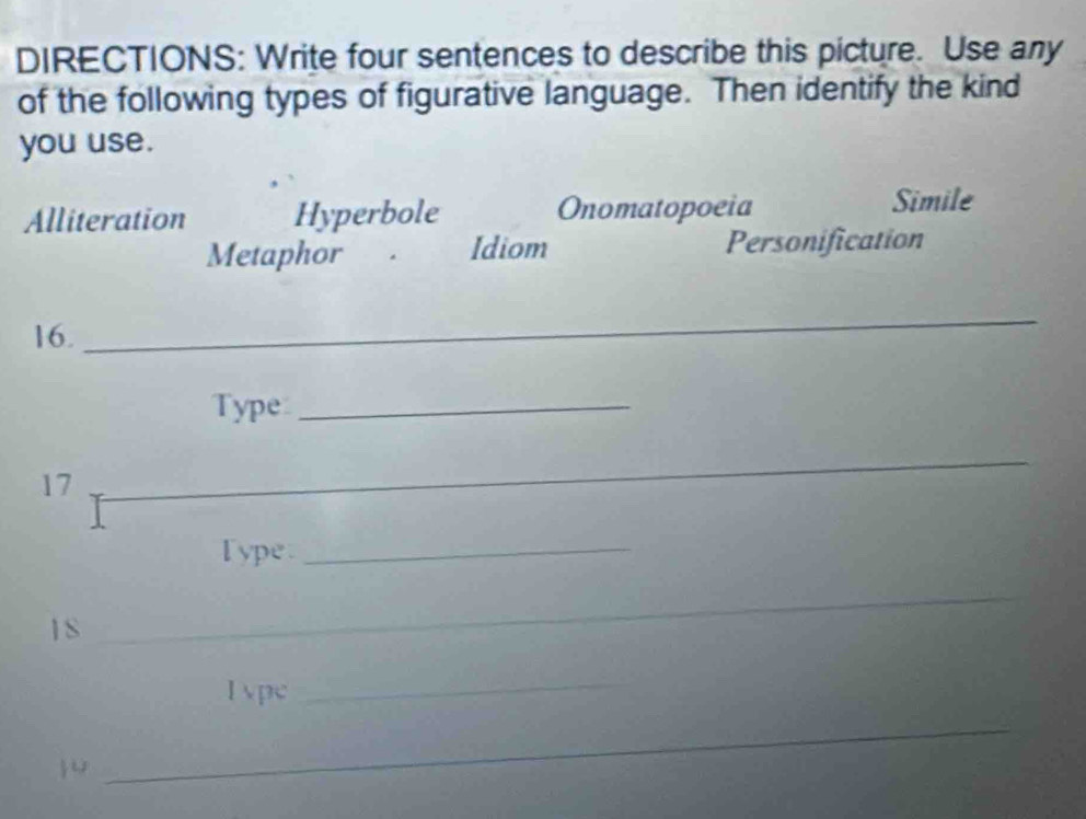 DIRECTIONS: Write four sentences to describe this picture. Use any
of the following types of figurative language. Then identify the kind
you use.
Alliteration Hyperbole Onomatopoeia Simile
Metaphor Idiom Personification
16.
_
Type_
17
_
_
_
I ype_
1S
_
lvpc
_

_