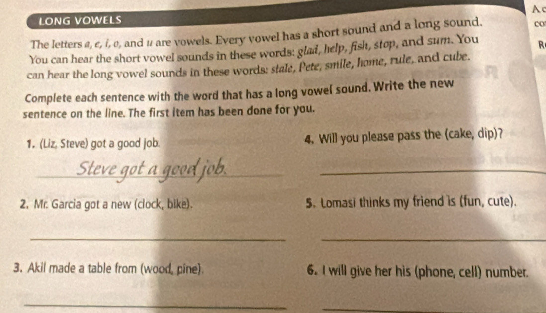 Ac 
LONG VOWELS 
The letters a, ε, i, o, and 1 are vowels. Every vowel has a short sound and a long sound. 
co 
You can hear the short vowel sounds in these words: glad, help, fish, stop, and sum. You 
R 
can hear the long vowel sounds in these words: stale, Pete, smile, home, rule, and cube. 
Complete each sentence with the word that has a long vowel sound. Write the new 
sentence on the line. The first item has been done for you. 
1. (Liz, Steve) got a good job. 4. Will you please pass the (cake, dip)? 
_ 
_ 
2. Mr. Garcia got a new (clock, bike). 5. Lomasi thinks my friend is (fun, cute). 
__ 
3. Akil made a table from (wood, pine). 6. I will give her his (phone, cell) number. 
_ 
_ 
_