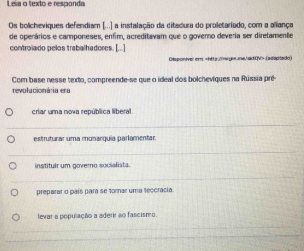 Leia o texto e responda
Os bolcheviques defendiam [...) a instalação da ditadura do proletariado, com a aliança
de operários e camponeses, enfim, acreditavam que o governo deveria ser diretamente
controlado pelos trabalhadores. [...]
Disponivel em: (adaptado)
Com base nesse texto, compreende-se que o ideal dos bolcheviques na Rússia pré-
revolucionária era
criar uma nova república liberal.
estruturar uma monarquia parlamentar.
instituir um governo socialista.
preparar o país para se tornar uma teocracia.
levar a população a aderir ao fascismo.