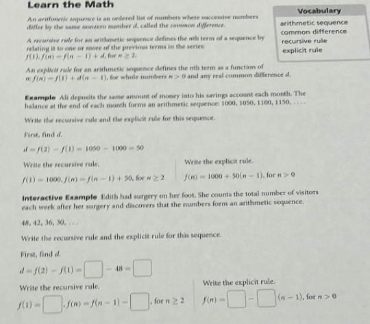 Learn the Math Vocabulary 
An arithmetic sequence is an ordered list of numbers where successive numbers 
differ by the same nonzero number d, called the common difference. arithmetic sequence 
A recursive rule for an arithmetic sequence defines the nth term of a sequence by common difference 
relating it to one or more of the previous terms in the series: recursive rule
f(1),f(n)=f(n-1)+d , for n≥ 2. explicit rule 
An explicit rule for an arithmetic sequence defines the nth term as a function of 
,,. f(n)=f(1)+d(n-1) , for whole numbers n>0 and any real common difference d. 
Example Ali deposits the same amount of money into his savings account each month. The 
balance at the end of each month forms an arithmetic sequence: 1000, 1050, 1100, 1150, . . . . 
Write the recursive rule and the explicit rule for this sequence. 
First, find d.
d=f(2)-f(1)=1050-1000=50
Write the recursive rule. Write the explicit rule.
f(1)=1000,f(n)=f(n-1)+50 , for n≥ 2 f(n)=1000+50(n-1). for n>0
Interactive Example Edith had surgery on her foot. She counts the total number of visitors 
each week after her surgery and discovers that the numbers form an arithmetic sequence.
48, 42, 36, 30, . . . 
Write the recursive rule and the explicit rule for this sequence. 
First, find d.
d=f(2)-f(1)=□ -48=□
Write the recursive rule. Write the explicit rule.
f(1)=□ , f(n)=f(n-1)-□ , for n≥ 2 f(n)=□ -□ (n-1) , for n>0