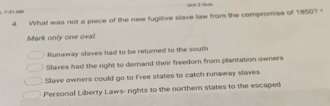 7 31 AM Unit 2 Quiz
4. What was not a piece of the new fugitive slave law from the compromise of 1850? "
Mark only one oval.
Runaway slaves had to be returned to the south
Slaves had the right to demand their freedom from plantation owners
Slave owners could go to Free states to catch runaway slaves
Personal Liberty Laws- rights to the northern states to the escaped