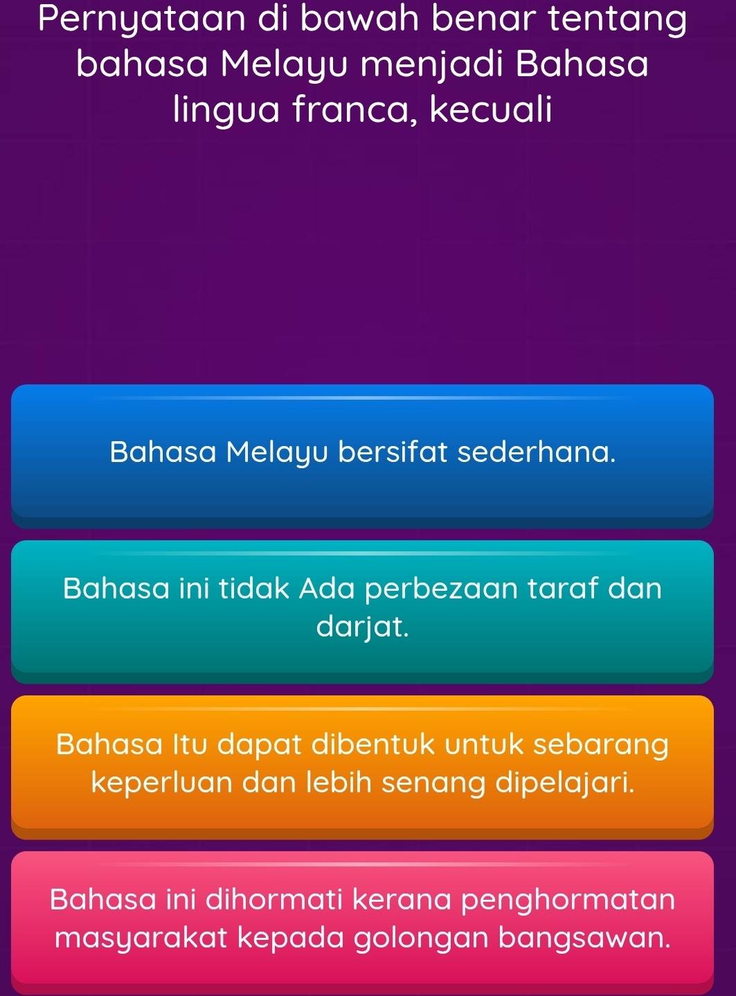 Pernyataan di bawah benar tentang
bahasa Melayu menjadi Bahasa
lingua franca, kecuali
Bahasa Melayu bersifat sederhana.
Bahasa ini tidak Ada perbezaan taraf dan
darjat.
Bahasa Itu dapat dibentuk untuk sebarang
keperluan dan lebih senang dipelajari.
Bahasa ini dihormati kerana penghormatan
masyarakat kepada golongan bangsawan.