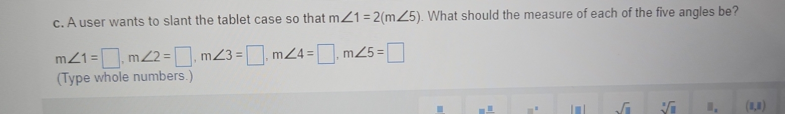 A user wants to slant the tablet case so that m∠ 1=2(m∠ 5). What should the measure of each of the five angles be?
m∠ 1=□ , m∠ 2=□ , m∠ 3=□ , m∠ 4=□ , m∠ 5=□
(Type whole numbers.)
m sqrt(□ ) sqrt[3](11) ". (1,1)