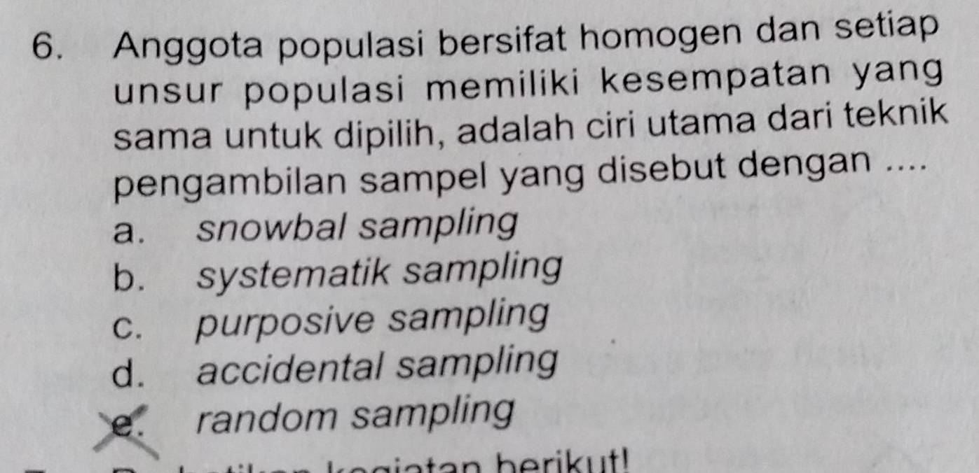 Anggota populasi bersifat homogen dan setiap
unsur populasi memiliki kesempatan yang 
sama untuk dipilih, adalah ciri utama dari teknik
pengambilan sampel yang disebut dengan ....
a. snowbal sampling
b. systematik sampling
c. purposive sampling
d. accidental sampling. random sampling
ata n berikut!