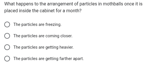 What happens to the arrangement of particles in mothballs once it is
placed inside the cabinet for a month?
The particles are freezing.
The particles are coming closer.
The particles are getting heavier.
The particles are getting farther apart.