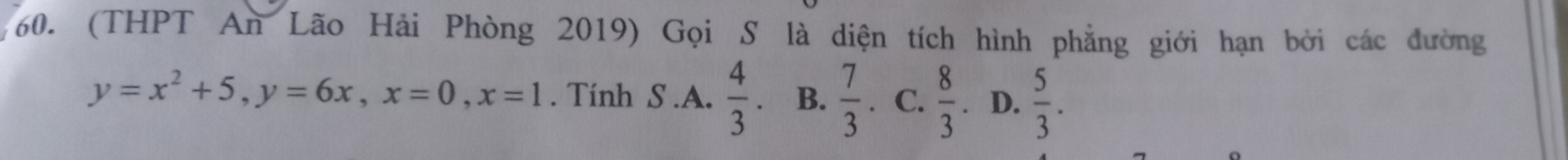 (THPT An Lão Hải Phòng 2019) Gọi S là diện tích hình phẳng giới hạn bởi các đường
y=x^2+5, y=6x, x=0, x=1. Tính S.A.  4/3 . B.  7/3 . C.  8/3  D.  5/3 .
