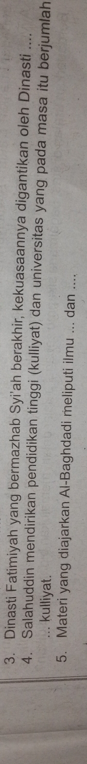 Dinasti Fatimiyah yang bermazhab Syi’ah berakhir, kekuasaannya digantikan oleh Dinasti .... 
4. Salahuddin mendirikan pendidikan tinggi (kulliyat) dan universitas yang pada masa itu berjumlah 
... kulliyat. 
5. Materi yang diajarkan Al-Baghdadi meliputi ilmu ... dan ....