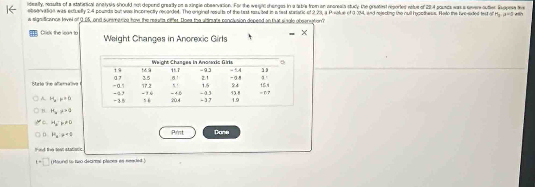 Ideally, results of a statistical analysis should not depend greatly on a single observation. For the weight changes in a table from an anorexia study, the greatest reported value of 20.4 pounds was a severe outler. Suppose this
observation was actually 2.4 pounds but was incorrectly recorded. The original results of the test resulted in a test statistic of 2.23, a P -value of 0.034, and rejecting the null hypothesis. Redo the two-sided test of H_3:mu =0 with
a significance level of 0.05, and summarize how the results differ. Does the ultimate conclusion depend on that single observation?
Click the icon to
Weight Changes in Anorexic Girls
State the altemative r
H_2mu =0
B. H_amu >0
。 H_a:mu != 0
D. H_a:mu <0</tex> Print Done
Find the test statistic.
1=□ (Round to two decimal places as needed.)