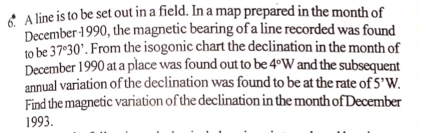 A line is to be set out in a field. In a map prepared in the month of 
December 1990, the magnetic bearing of a line recorded was found 
to be 37°30'. From the isogonic chart the declination in the month of 
December 1990 at a place was found out to be 4°W and the subsequent 
annual variation of the declination was found to be at the rate of 5^,W. 
Find the magnetic variation of the declination in the month of December 
1993.