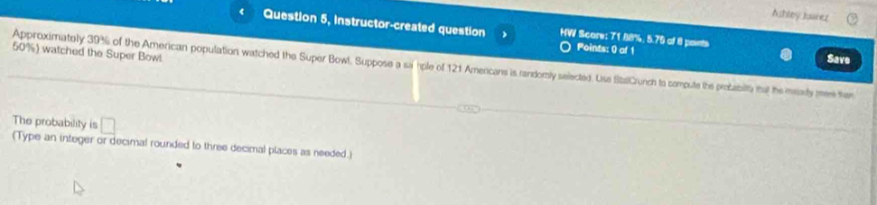 Ashley Juanez 
Question 5, Instructor-created question HW Score: 71.88%. 5.75 of 8 paints 
Points: 0 of 1 Save
50%) watched the Super Bowl. 
Approximately 39% of the American population watched the Super Bowl. Suppose a sa hple of 121 Americans is randomly selected. Use StaCrunch to compute the probabity that the maorly mee them 
The probability is □ 
(Type an integer or decimal rounded to three decimal places as needed.)