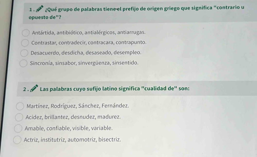 ¿Qué grupo de palabras tiene el prefijo de origen griego que significa "contrario u
opuesto de"?
Antártida, antibiótico, antialérgicos, antiarrugas.
Contrastar, contradecir, contracara, contrapunto.
Desacuerdo, desdicha, desaseado, desempleo.
Sincronía, sinsabor, sinvergüenza, sinsentido.
2 . Las palabras cuyo sufijo latino significa "cualidad de" son:
Martínez, Rodríguez, Sánchez, Fernández.
Acidez, brillantez, desnudez, madurez.
Amable, confiable, visible, variable.
Actriz, institutriz, automotriz, bisectriz.