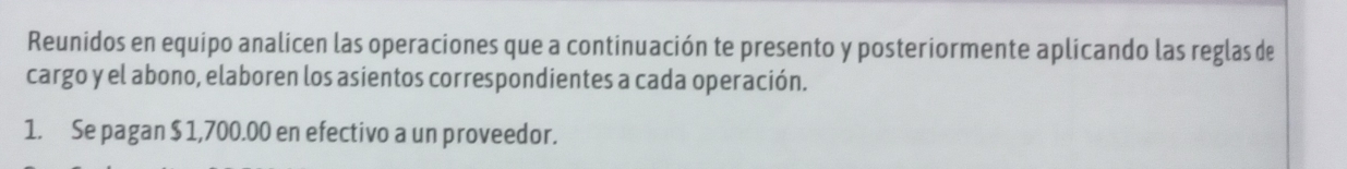 Reunidos en equipo analicen las operaciones que a continuación te presento y posteriormente aplicando las reglas de 
cargo y el abono, elaboren los asientos correspondientes a cada operación. 
1. Se pagan $ 1,700.00 en efectivo a un proveedor.