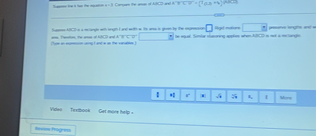 Suppose lime k has the equation x=3 Compare the areas of ABCD and A''B''C'D''=(1,2)^ol)
Suppose ABCD is a rectangle with length I and width w. Its area is given by the expression □ Figid mations^ □ preseve lengts and w 
ares. Therefore, the arsas of ABCD and A'''B'''C''D'' be equal. Similar reasoning applies when ABCD is mot a rectlangle. 
(Type an expression using I and w as the variables.)
 1/3  1 1/5  1° [x] sqrt(1) sqrt[3](1) I, More 
Video Textbook Get more help 
Review Progress