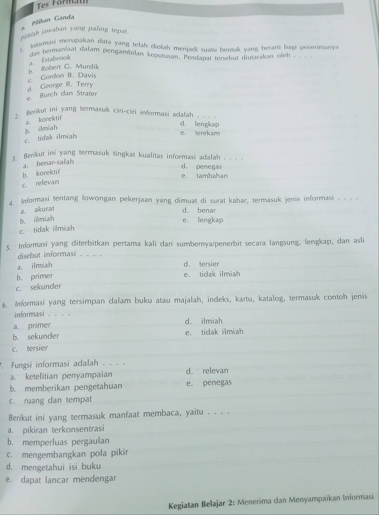 Tes Formath
a. Pilihan Ganda
Pilihlah jawaban yang paling tepat.
1. Informasi merupakan data yang telah diolah menjadi suatu bentuk yang berarti bagi penerimanya
dan bermanfaat dalam pengambilan keputusan. Pendapat tersebut diutarakan oleh 、...
a. Estabrook
b. Robert G. Murdik
c. Gordon B. Davis
d. George R. Terry
e. Burch dan Strater
2. Berikut ini yang termasuk ciri-ciri informasi adalah
a. korektif
b. ilmiah
d. lengkap
e. terekam
c. tidak ilmiah
3. Berikut ini yang termasuk tingkat kualitas informasi adalah . . . .
a. benar-salah
d. penegas
b. korektif
e. tambahan
c. relevan
4. Informasi tentang lowongan pekerjaan yang dimuat di surat kabar, termasuk jenis informasi . . . .
a. akurat d. benar
b. ilmiah e. lengkap
c. tidak ilmiah
5. Informasi yang diterbitkan pertama kali dari sumbernya/penerbit secara langsung, lengkap, dan asli
disebut informasi . . . .
a. ilmiah d. tersier
b. primer e. tidak ilmiah
c. sekunder
6. Informasi yang tersimpan dalam buku atau majalah, indeks, kartu, katalog, termasuk contoh jenis
informasi . . . .
a. primer
d. ilmiah
b. sekunder e. tidak ilmiah
c. tersier
. Fungsi informasi adalah . . . .
d. relevan
a. ketelitian penyampaian
b. memberikan pengetahuan
e. penegas
c. ruang dan tempat
Berikut ini yang termasuk manfaat membaca, yaitu . . . .
a. pikiran terkonsentrasi
b. memperluas pergaulan
c. mengembangkan pola pikir
d. mengetahui isi buku
e. dapat lancar mendengar
Kegiatan Belajar 2: Menerima dan Menyampaikan Informasi