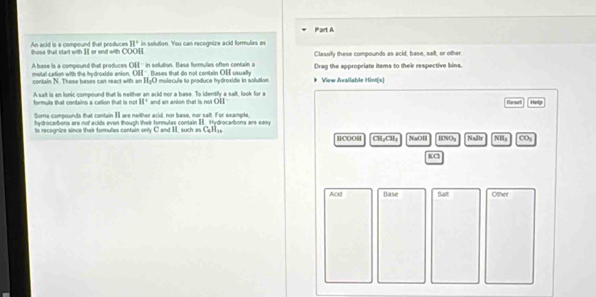 An acid is a compound that produces H^+ In solution. You can recognize acid formulas as 
those that start with H or end with COOH Classify these compounds as acid, base, salt, or other. 
A base is a compound that produces OH in solution. Base formulas often contain a Drag the appropriate items to their respective bins. 
metal cation with the hydroxide anion. OH^- Bases that do not contain OH usually 
contain N. These bases can react with an H_2O molecule to produce hydroxide in solution View Available Hint(s) 
A salt is an ionic compound that is neither an acid nor a base. To identify a salt, look for a Reset Help 
formula that contains a cation that is not H^+ and an anion that is not OH 
Some compounds that contain H are neither acid, nor base, nor salt. For example, 
hydrocarbons are nof acids even though their formulas contain H. Hydrocarbons are easy 
to recognize since their formulas contain only C and H. such as C_6H_14
HCOOH CH_3CH_3 NaOH HNO_3 NaBr NHs CO_2
KCl 
Acid Base Sall Other