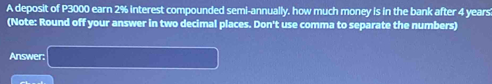 A deposit of P3000 earn 2% interest compounded semi-annually. how much money is in the bank after 4 years
(Note: Round off your answer in two decimal places. Don't use comma to separate the numbers) 
Answer: