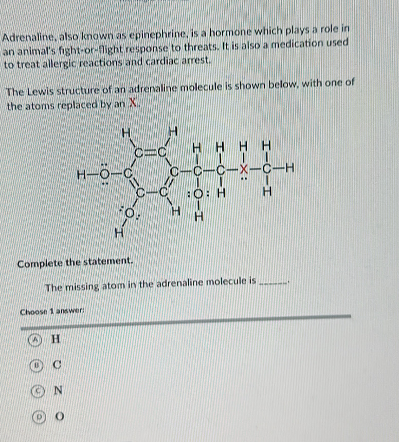 Adrenaline, also known as epinephrine, is a hormone which plays a role in
an animal's fight-or-flight response to threats. It is also a medication used
to treat allergic reactions and cardiac arrest.
The Lewis structure of an adrenaline molecule is shown below, with one of
the atoms replaced by an X.
1-2=zz^2-z^2= 7/4 - 7/4 z= 7/4 
Complete the statement.
The missing atom in the adrenaline molecule is _.
Choose 1 answer:
H
C
N
O