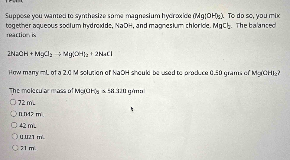 Suppose you wanted to synthesize some magnesium hydroxide (Mg(OH)_2). To do so, you mix
together aqueous sodium hydroxide, NaOH, and magnesium chloride, MgCl_2. The balanced
reaction is
2NaOH+MgCl_2to Mg(OH)_2+2NaCl
How many mL of a 2.0 M solution of NaOH should be used to produce 0.50 grams of Mg(OH)_2 ?
The molecular mass of Mg(OH)_2 is 58.320 g/mol
72 mL
0.042 mL
42 mL
0.021 mL
21 mL