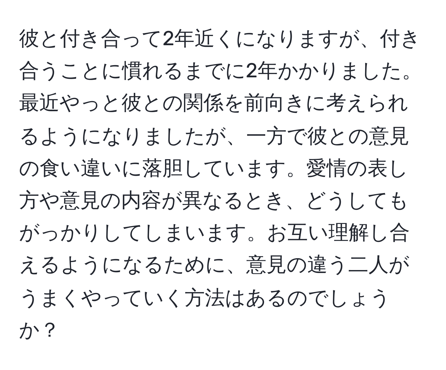 彼と付き合って2年近くになりますが、付き合うことに慣れるまでに2年かかりました。最近やっと彼との関係を前向きに考えられるようになりましたが、一方で彼との意見の食い違いに落胆しています。愛情の表し方や意見の内容が異なるとき、どうしてもがっかりしてしまいます。お互い理解し合えるようになるために、意見の違う二人がうまくやっていく方法はあるのでしょうか？