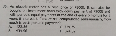 An electric motor has a cash price of P8000. It can also be
bought on installment basis with down payment of P2000 and
with periodic equal payments at the end of every 6 months for 5
years if interest is fixed at 8% compounded semi-annually, how
much is each periodic payment?
A. 122.56 C. 739.75
B. 439.56 D. 874.32