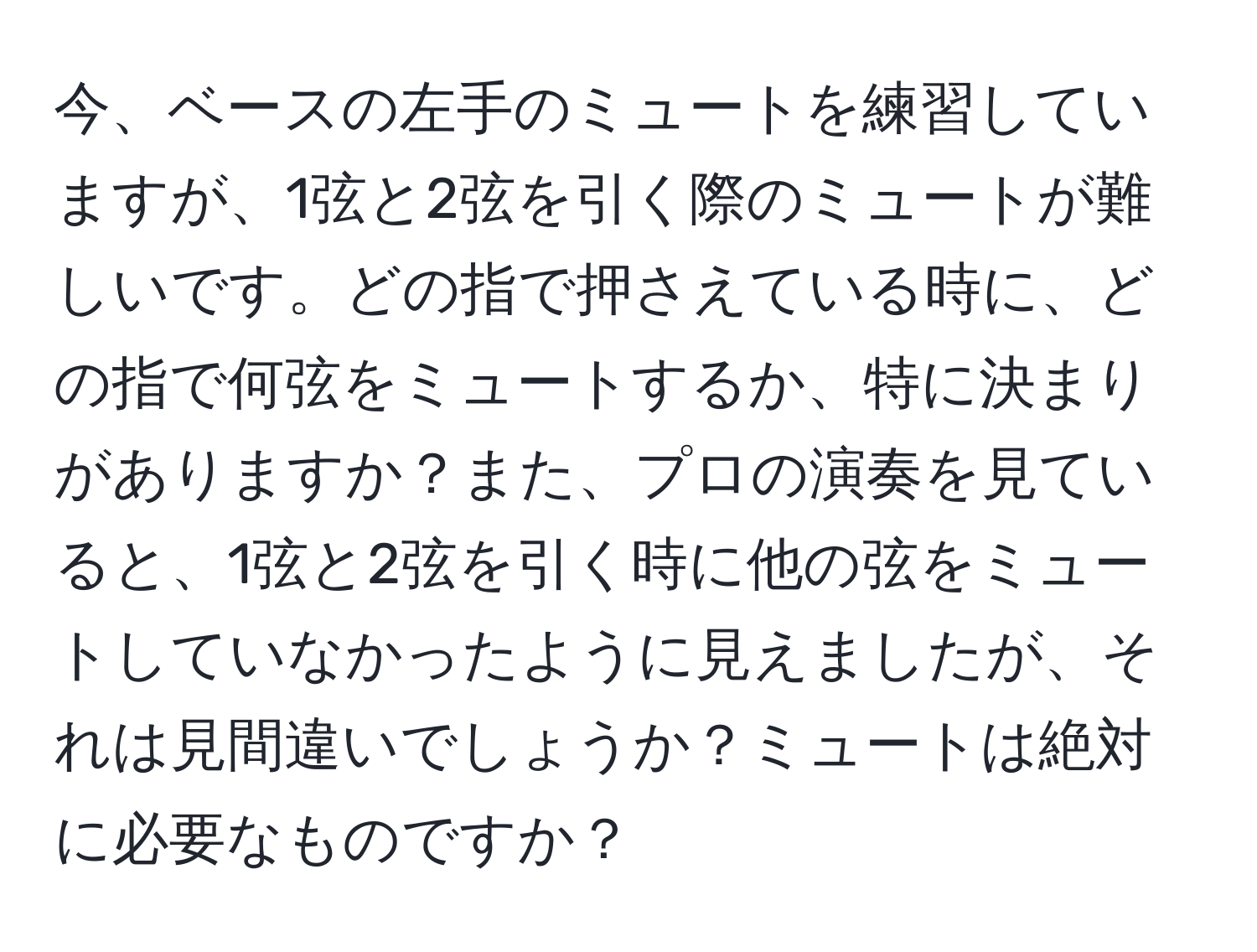 今、ベースの左手のミュートを練習していますが、1弦と2弦を引く際のミュートが難しいです。どの指で押さえている時に、どの指で何弦をミュートするか、特に決まりがありますか？また、プロの演奏を見ていると、1弦と2弦を引く時に他の弦をミュートしていなかったように見えましたが、それは見間違いでしょうか？ミュートは絶対に必要なものですか？