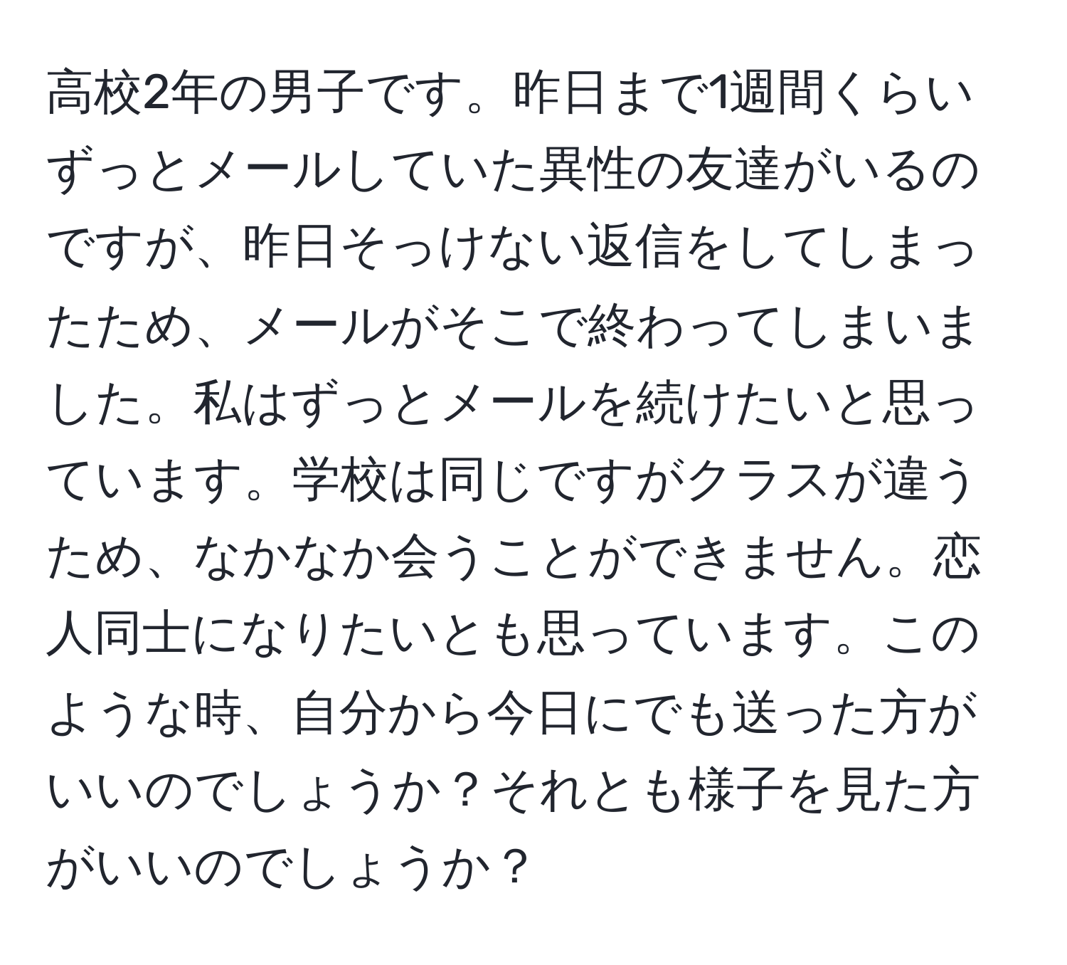 高校2年の男子です。昨日まで1週間くらいずっとメールしていた異性の友達がいるのですが、昨日そっけない返信をしてしまったため、メールがそこで終わってしまいました。私はずっとメールを続けたいと思っています。学校は同じですがクラスが違うため、なかなか会うことができません。恋人同士になりたいとも思っています。このような時、自分から今日にでも送った方がいいのでしょうか？それとも様子を見た方がいいのでしょうか？