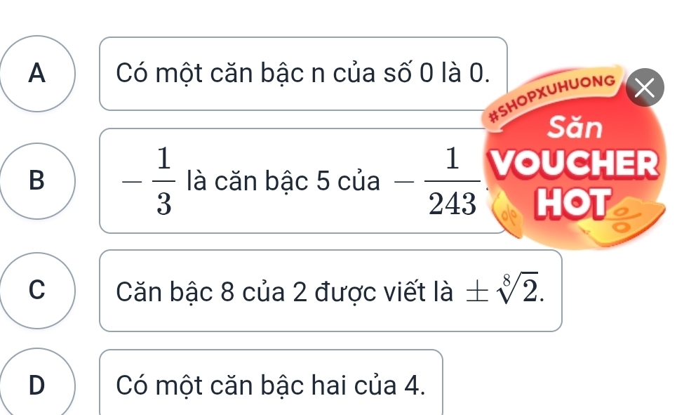 A Có một căn bậc n của số 0 là 0.
#SHOPXUHUONG
X
Săn
B - 1/3  là căn bậc 5 của - 1/243  VOUCHER
HOT a
C Căn bậc 8 của 2 được viết là ± sqrt[8](2).
D Có một căn bậc hai của 4.