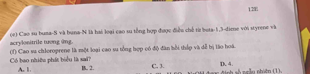 12E
(e) Cao su buna-S và buna-N là hai loại cao su tổng hợp được điều chế từ buta -1, 3 -diene với styrene và
acrylonitrile tương ứng.
(f) Cao su chloroprene là một loại cao su tổng hợp có độ đàn hồi thấp và dễ bị lão hoá.
Có bao nhiêu phát biểu là sai?
A. 1. B. 2. C. 3.
D. 4.
* đ ư ợ c đ ánh số ngẫu nhiên (1),