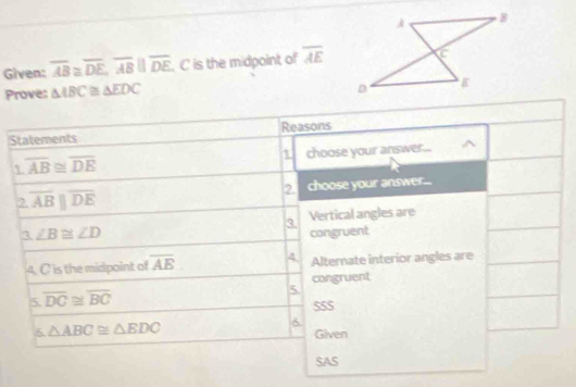 Given: overline AB≌ overline DE, overline ABparallel overline DE. C is the midpoint of overline AE
Prove: △ ABC≌ △ EDC
Statements Reasons
overline AB≌ overline DE choose your answer... ^ 
1 
2. 
2 overline ABparallel overline DE choose your answer... 
3. Vertical angles are
∠ B≌ ∠ D congruent 
4. C is the midpoint of overline AB 4 Alternate interior angles are 
congruent 
5 overline DC≌ overline BC
5 
SS$ 
6 △ ABC≌ △ EDC
6 
Given 
SAS