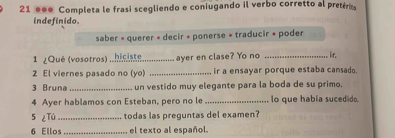 21 ●●● Completa le frasi scegliendo e coniugando il verbo corretto al pretérito 
indefinido. 
saber • querer • decir • ponerse • traducir • poder 
1 ¿Qué (vosotros) ..hiciste._ .............. ayer en clase? Yo no _ir. 
2 El viernes pasado no (yo) _ir a ensayar porque estaba cansado. 
3 Bruna _un vestido muy elegante para la boda de su primo. 
4 Ayer hablamos con Esteban, pero no le _lo que había sucedido, 
5 ¿Tú _todas las preguntas del examen? 
6 Ellos_ el texto al español.