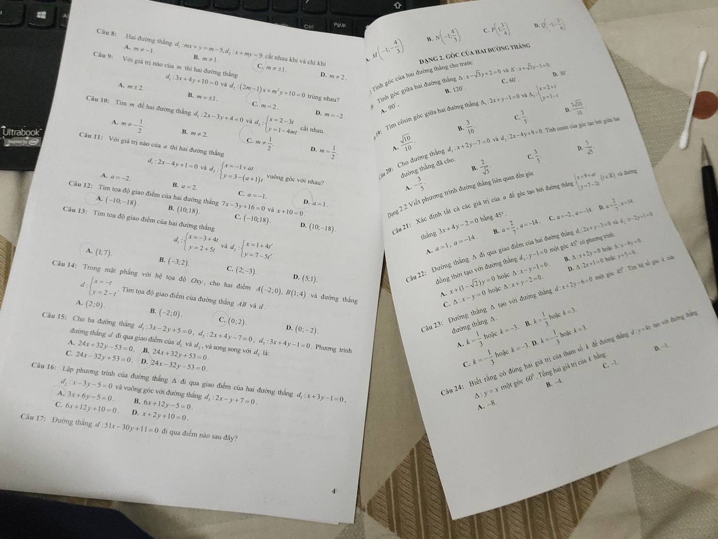 Ctri PgUp
N(-1; 4/3 ). C P(1, 3/4 ) Q(-1,- 3/4 )
B.
Cầu 8: Hai đường thắng đ, d_1:mx+y=m-5,d_2:x+my=9 m!= 1
A. m!= -1.
、 M(-1;- 4/3 ). đạng 2. góc Của hai đường tháng
Câu 9: Với giả trị nào của m thì hai đường thẳng
cắt nhau khi và chỉ khi Delta _2:beginarrayl x=2+t y=1-tendarray.
và △ ':x+sqrt(3)y-1=0
C. m!= ± 1 D. m!= 2.
D. 30 .
Tính góc của hai đường thắng cho trước
△ :x-sqrt(3)y+2=0 C. 60
A. m± 2 d_1:3x+4y+10=0 và d_2:(2m-1) x+m^2y+10=0 trùng nhau? Tính góc giữa hai đường thắng 120°
B.
B. m=± 1
_90°·
C. m=2. D. m=-2
A.
Câu 10: Tìm m đề hai đường thắng đ d_1:2x-3y+4=0 và d_2:beginarrayl x=2-3t y=1-4mtendarray. cất nhau.
19: Tim côsin góc giữa hai đường thẳng △ ,:2:2x+y-1=0
B.
: Tinh cosin của góc tạo bởn giữa hai
A. m!= - 1/2 . m!= 2 C. m!=  1/2 .
Ultrabook Câu 11: Với giá trị nào của # thì hai đường thẳng
2u 20: Cho đường thẳng d_1:x+2y-7=0vad_2:2x-4y+9=0  3/10  c.  3/5  D.  3sqrt(10)/10 
D. m= 1/2 .
A  sqrt(10)/10 .
C.  3/5 . D.  3/sqrt(5) ·
đường thẳng đã cho.
 2/sqrt(5) .
B.
d_1:2x-4y+1=0 vì d_2:beginarrayl x=-1+at y=3-(a+1)tendarray. vuông góc với nhau?
A. a=-2. B. a=2
A. - 3/5 .
Dạng 2.2 Viết phương trình đường thẳng liên quan đến gó
C. a=-1
Câu 12: Tìm tọa độ giao điểm của hai đường thắng 7x-3y+16=0 và x+10=0
Câu 21: Xác định tất cả các giá trị của a để góc tạo bởi đường thần beginarrayl x=9+at y=7-2tendarray. (t∈ R) xà đuờng
D. a=1.
A. (-10;-18). B. (10,18). C. (-10;18).. D.
Câu 13: Tim toạ độ giao điểm của hai đường thẳng
D. (10;-18)
B. a= 2/7 ,a=-14 C. a=-2,a=-14 a= 2/7 ,a=14
3x+4y-2= 0 bằng 45°
4: beginarrayl x=-3+4t y=2+5tendarray. và d_2:beginarrayl x=1+4t' y=7-5t'endarray. .
thẳng a=1,a=-14 d_3:y-1=0 một góc 45° có phương trình: △ :x-4y=0
A. (1;7) B (-3;2). (2;-3)
D. (5;1).
Câu 22: Đường thẳng A đi qua giao điểm của hai đường thẳng d_1:2x+y-3=0s:x-2y:x-2y+1=0
A.
B. △ :x+2y=0.1 tok
△ :2x+1=0 hok
hoặc y+5=0
đồng thời tạo với đường thắng △ :x-y-1=0.
D.
Câu 14: Trong mặt phẳng với hệ tọa độ Oxy , cho hai điểm A(-2;0),B(1;4) và đường thắng
A. x+(1-sqrt(2))y=0 hoặc △ :x+y-2=0.
Câu 23: Đường thắng A tạo với đường thắng d:x+2y-6=0 một góc 45° Tim hệ số gọc k của
l:beginarrayl x=-t y=2-tendarray. . Tim tọa độ giao điểm của đường thẳng AB và d
C △ :x-y=0
A. (2;0). B. (-2;0). C. (0;2).
hoặc k=3.
4 (0;-2).
đường thẳng A.
B. :k=3.
A. k= 1/3  hoặc k=-3. k= 1/3 
Câu 15: Cho ba đường thắng d_1:3x-2y+5=0,d_2:2x+4y-7=0,d_3:3x+4y-1=0. Phương trình
đường thắng d đi qua giao điểm của d, và d₃ , và song song với d, là:
A. 24x+32y-53=0. B. 24x+32y+53=0.
C. 24x-32y+53=0 - D. 24x-32y-53=0.
C. k=- 1/3  hoặc k=-3. D. k=- 1/3 h
Câu 16: Lập phương trình của đường thẳng A đi qua giao điểm của hai đường thẳng d_1:x+3y-1=0,
d  1/2 :x-3y-5=0 và vuỡng góc với đường thẳng
ầu 24: Biết rằng có đúng hai giá trị của tham số k để đường thắng đ: y = kx tạo với đường thần
C. -1. D. -1
D y=x một góc 60° Tổng hai giả trị của k bằng
A. 3x+6y-5=0. B. 6x+12y-5=0. d_1:2x-y+7=0.
A. -8. B. -4.
C. 6x+12y+10=0. D. x+2y+10=0.
Câu 17: Đường thắng d:51x-30y+11=0 đi qua điểm nảo sau đây?