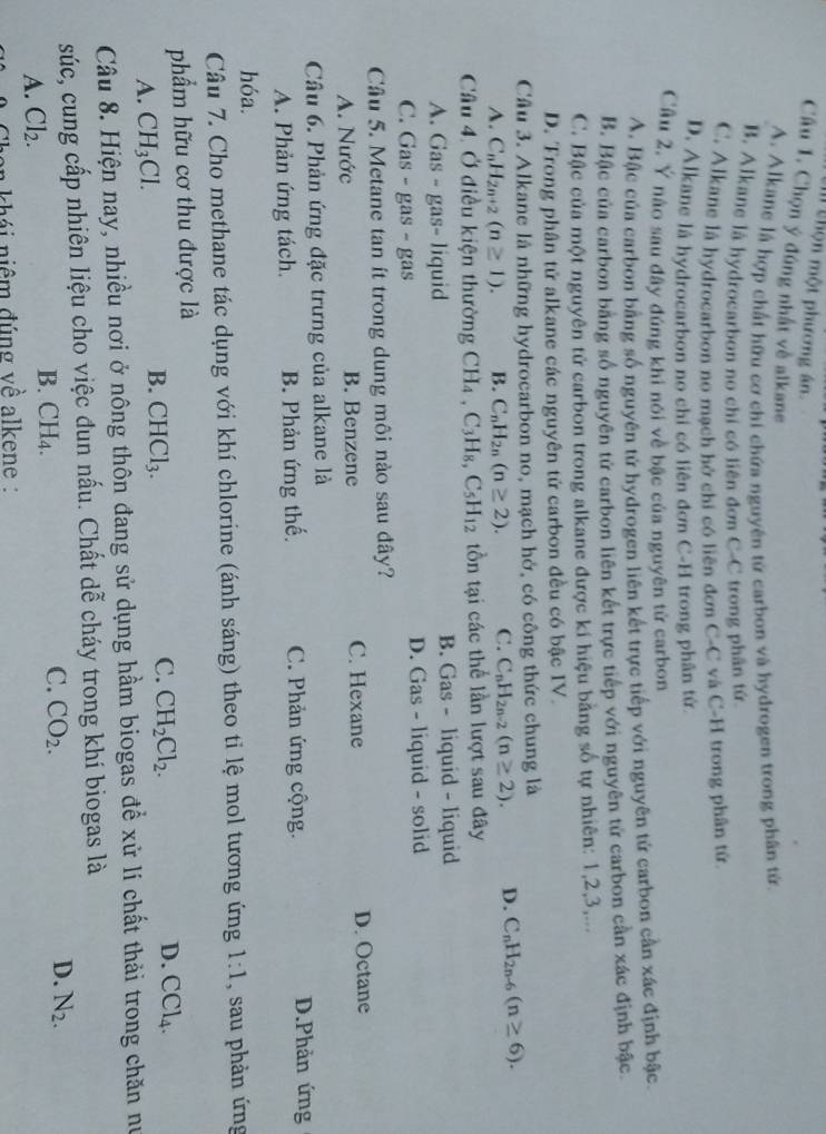 thộn một phương án.
Câu 1. Chọn ý đúng nhất về alkane
A. Alkane là hợp chất hữu cơ chi chứa nguyên tử carbon và hydrogen trong phân tử
B. Alkane là hydrocarbon no chỉ có liên đơn C-C trong phân tử
C. Alkane là hydrocarbon no mạch hở chỉ có liên đơn C-C và C-H trong phân tử
D. Alkane là hydrocarbon no chỉ có liên đơn C-H trong phân tử
Câu 2, Ý nào sau đây đúng khi nói về bậc của nguyên tử carbon
A. Bậc của carbon bằng số nguyên tứ hydrogen liên kết trực tiếp với nguyên tử carbon cần xác định bậc.
B. Bậc của carbon bằng số nguyên tử carbon liên kết trực tiếp với nguyên tử carbon cần xác định bậc
C. Bậc của một nguyên tử carbon trong alkane được kí hiệu bằng số tự nhiên: 1,2,3,...
D. Frong phân tử alkane các nguyên tử carbon đều có bậc IV.
Câu 3. Alkane là những hydrocarbon no, mạch hở, có công thức chung là
A. C_nH_2n+2(n≥ 1). B. C_nH_2n(n≥ 2). C. C_nH_2n-2(n≥ 2). D. C_nH_2n-6(n≥ 6).
Cầu 4. Ở điều kiện thường CH_4,C_3H_8,C_5H_12 tồn tại các thể lần lượt sau đây
A. Gas - gas- liquid B. Gas - liquid - liquid
C. Gas - gas - gas D. Gas - liquid - solid
Câu 5. Metane tan ít trong dung môi nào sau đây?
A. Nước B. Benzene C. Hexane D. Octane
Câu 6. Phản ứng đặc trưng của alkane là
A. Phản ứng tách. B. Phản ứng thế C. Phản ứng cộng. D.Phản ứng
hóa.
Câu 7. Cho methane tác dụng với khí chlorine (ánh sáng) theo ti lệ mol tương ứng 1:1 , sau phản ứng
phẩm hữu cơ thu được là
A. CH_3Cl.
B. CHCl_3.
C. CH_2Cl_2. D. CCl_4.
Câu 8. Hiện nay, nhiều nơi ở nông thôn đang sử dụng hầm biogas để xử lí chất thải trong chăn nư
súc, cung cấp nhiên liệu cho việc đun nấu. Chất dễ cháy trong khí biogas là
D.
A. Cl_2. B.( CH_4.
C. CO_2. N_2.
* khá i  niêm đúng về alkene :