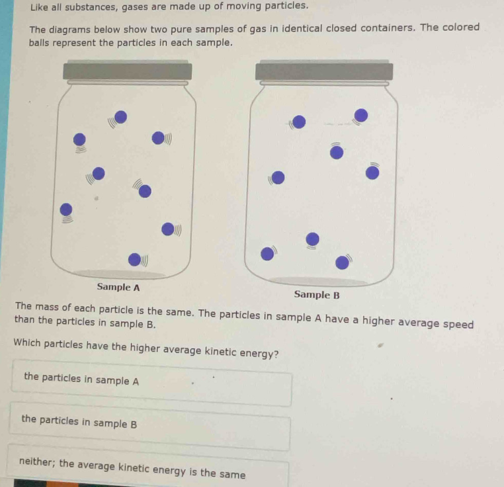 Like all substances, gases are made up of moving particles.
The diagrams below show two pure samples of gas in identical closed containers. The colored
balls represent the particles in each sample.

The mass of each particle is the same. The particles in sample A have a higher average speed
than the particles in sample B.
Which particles have the higher average kinetic energy?
the particles in sample A
the particles in sample B
neither; the average kinetic energy is the same