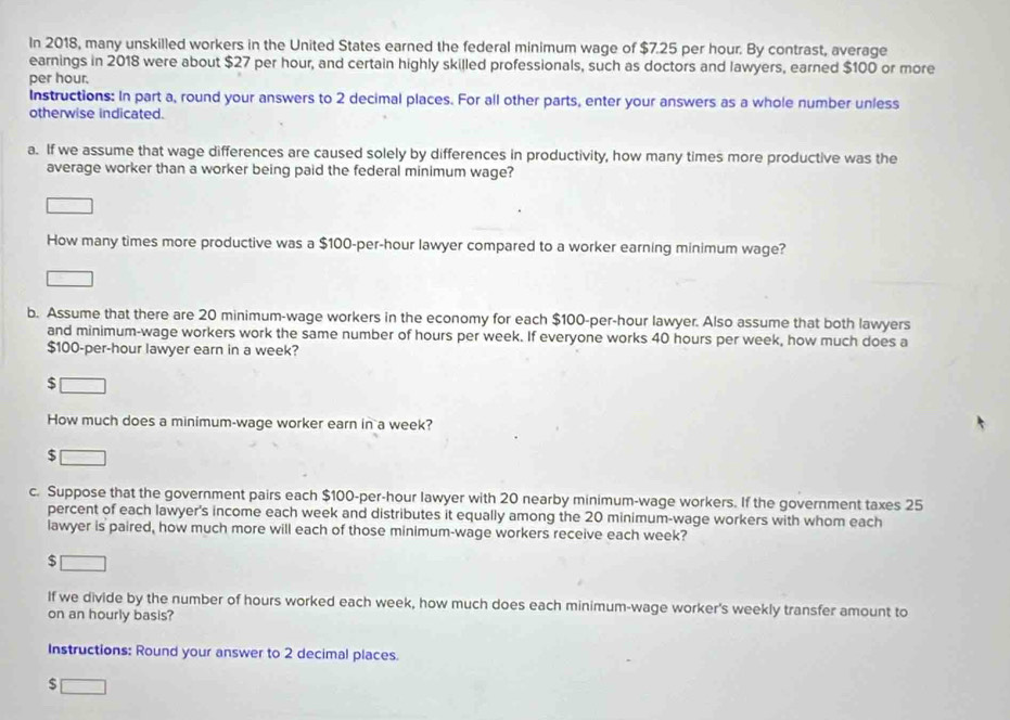 In 2018, many unskilled workers in the United States earned the federal minimum wage of $7.25 per hour. By contrast, average 
earnings in 2018 were about $27 per hour, and certain highly skilled professionals, such as doctors and lawyers, earned $100 or more
per hour. 
Instructions: In part a, round your answers to 2 decimal places. For all other parts, enter your answers as a whole number unless 
otherwise indicated. 
a. If we assume that wage differences are caused solely by differences in productivity, how many times more productive was the 
average worker than a worker being paid the federal minimum wage? 
How many times more productive was a $100-per-hour lawyer compared to a worker earning minimum wage? 
b. Assume that there are 20 minimum-wage workers in the economy for each $100-per-hour lawyer. Also assume that both lawyers 
and minimum-wage workers work the same number of hours per week. If everyone works 40 hours per week, how much does a
$100-per-hour lawyer earn in a week?
$
How much does a minimum-wage worker earn in a week?
$
c. Suppose that the government pairs each $100-per-hour lawyer with 20 nearby minimum-wage workers. If the government taxes 25
percent of each lawyer's income each week and distributes it equally among the 20 minimum-wage workers with whom each 
lawyer is paired, how much more will each of those minimum-wage workers receive each week?
$
If we divide by the number of hours worked each week, how much does each minimum-wage worker's weekly transfer amount to 
on an hourly basis? 
Instructions: Round your answer to 2 decimal places. 
s