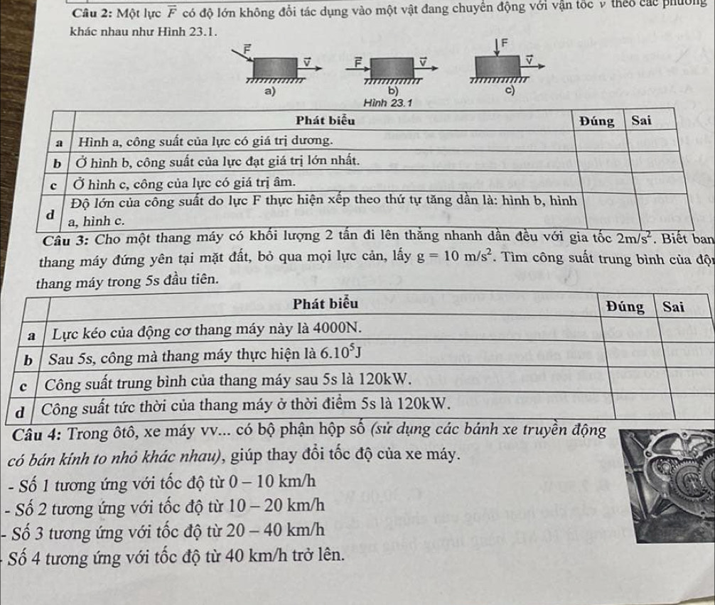 Một lực overline F có độ lớn không đổi tác dụng vào một vật đang chuyển động với vận tốc v theo các phường
khác nhau như Hình 23.1.
F
F
v F
a)
b)
c)
Cầu 3: Cho một than.  ban
thang máy đứng yên tại mặt đất, bỏ qua mọi lực cản, lấy g=10m/s^2. Tìm công suất trung bình của đội
ên.
Câu 4: Trong ôtô, xe máy vv... có bộ phận hộp số (sử dụng các bánh xe truyền động
có bán kinh to nhỏ khác nhau), giúp thay đổi tốc độ của xe máy.
- Số 1 tương ứng với tốc độ từ 0-101 km/h
- Số 2 tương ứng với tốc độ từ 10 - 20 km/h
- Số 3 tương ứng với tốc độ từ 2 20 | . - 40 km/h
Số 4 tương ứng với tốc độ từ 40 km/h trở lên.