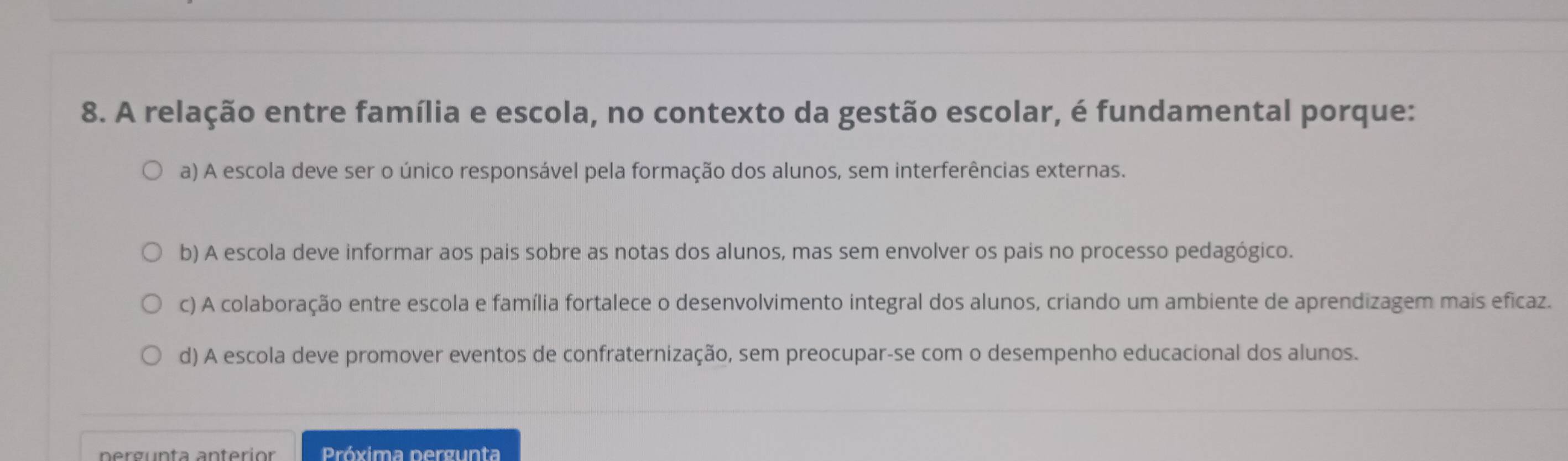 A relação entre família e escola, no contexto da gestão escolar, é fundamental porque:
a) A escola deve ser o único responsável pela formação dos alunos, sem interferências externas.
b) A escola deve informar aos pais sobre as notas dos alunos, mas sem envolver os pais no processo pedagógico.
c) A colaboração entre escola e família fortalece o desenvolvimento integral dos alunos, criando um ambiente de aprendizagem mais eficaz.
d) A escola deve promover eventos de confraternização, sem preocupar-se com o desempenho educacional dos alunos.
Próxima pergunta