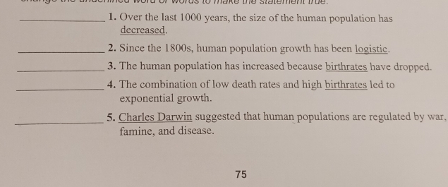 to make the statement tre . 
_1. Over the last 1000 years, the size of the human population has 
decreased. 
_2. Since the 1800s, human population growth has been logistic. 
_3. The human population has increased because birthrates have dropped. 
_4. The combination of low death rates and high birthrates led to 
exponential growth. 
_ 
5. Charles Darwin suggested that human populations are regulated by war, 
famine, and disease.
75