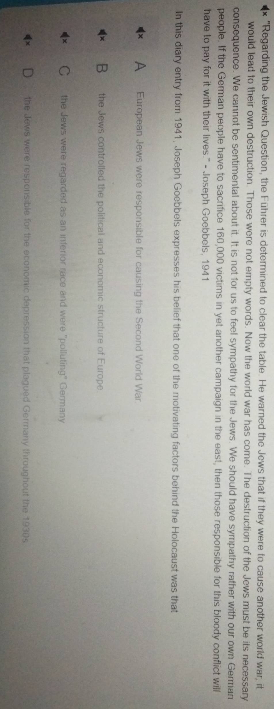 "Regarding the Jewish Question, the Führer is determined to clear the table. He warned the Jews that if they were to cause another world war, it
would lead to their own destruction. Those were not empty words. Now the world war has come. The destruction of the Jews must be its necessary
consequence. We cannot be sentimental about it. It is not for us to feel sympathy for the Jews. We should have sympathy rather with our own German
people. If the German people have to sacrifice 160,000 victims in yet another campaign in the east, then those responsible for this bloody conflict will
have to pay for it with their lives." - Joseph Goebbels, 1941
In this diary entry from 1941, Joseph Goebbels expresses his belief that one of the motivating factors behind the Holocaust was that
A European Jews were responsible for causing the Second World War.
B the Jews controlled the political and economic structure of Europe
the Jews were regarded as an inferior race and were "polluting" Germany
the Jews were responsible for the economic depression that plagued Germany throughout the 1930s